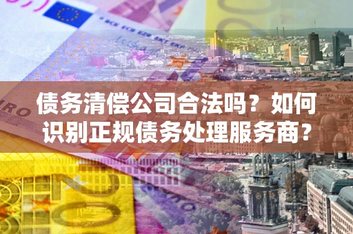 济南债务清偿公司合法吗？如何识别正规债务处理服务商？