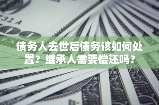 济南债务人去世后债务该如何处置？继承人需要偿还吗？