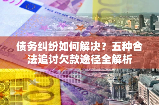 济南债务纠纷如何解决？五种合法追讨欠款途径全解析