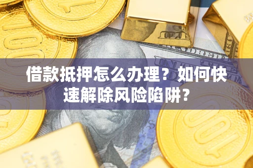 济南借款抵押怎么办理？如何快速解除风险陷阱？