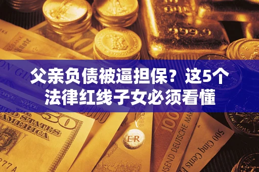 济南父亲负债被逼担保？这5个法律红线子女必须看懂