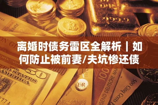 济南离婚时债务雷区全解析｜如何防止被前妻/夫坑惨还债？
