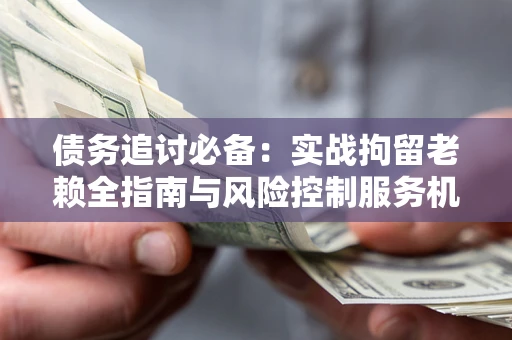 济南债务追讨必备：实战拘留老赖全指南与风险控制服务机构推荐